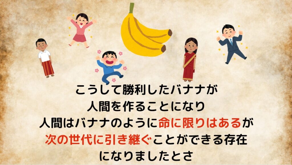 こうして勝利したバナナが人間を作ることになり、人間はバナナのように「命に限りはあるが次の世代に引き継ぐことができる存在」になりましたとさ