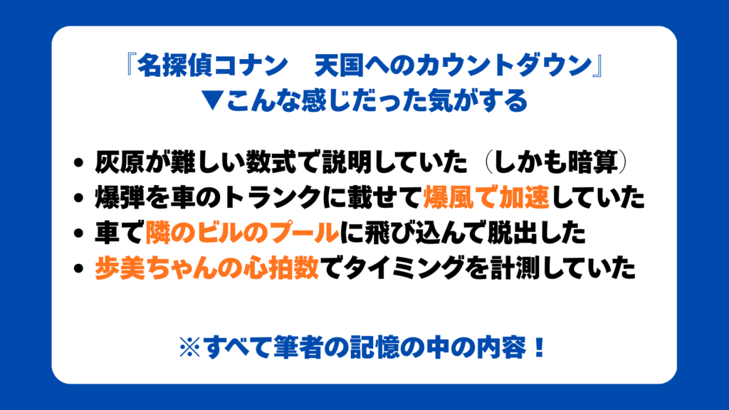 『名探偵コナン　天国へのカウントダウン』
▼こんな感じだった気がする
灰原が難しい数式で説明していた（しかも暗算）
爆弾を車のトランクに載せて爆風で加速していた
車で隣のビルのプールに飛び込んで脱出した
歩美ちゃんの心拍数でタイミングを計測していた
※すべて筆者の記憶の中の内容！
