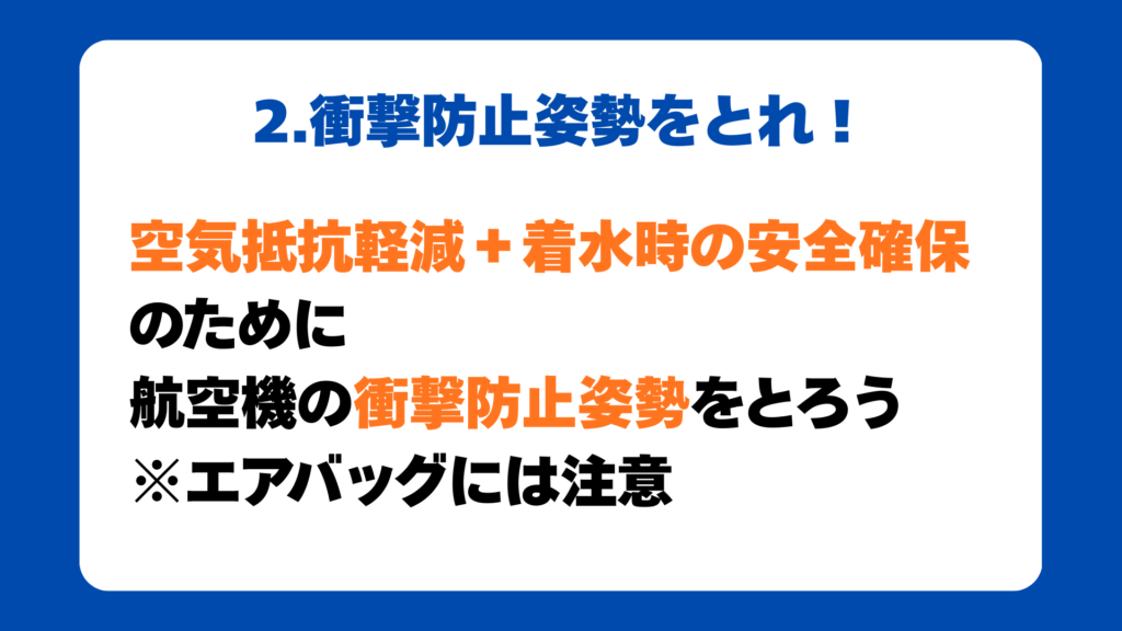 2.衝撃防止姿勢をとれ！
空気抵抗軽減＋着水時の安全確保
のために
航空機の衝撃防止姿勢をとろう
※エアバッグには注意