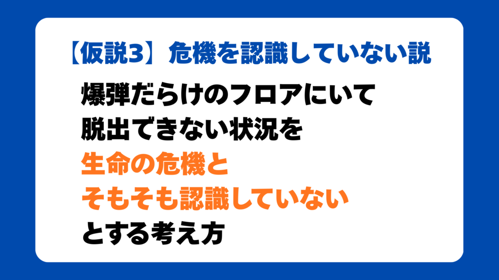 【仮説3】危機を認識していない説
爆弾だらけのフロアにいて
脱出できない状況を
生命の危機と
そもそも認識していない
とする考え方