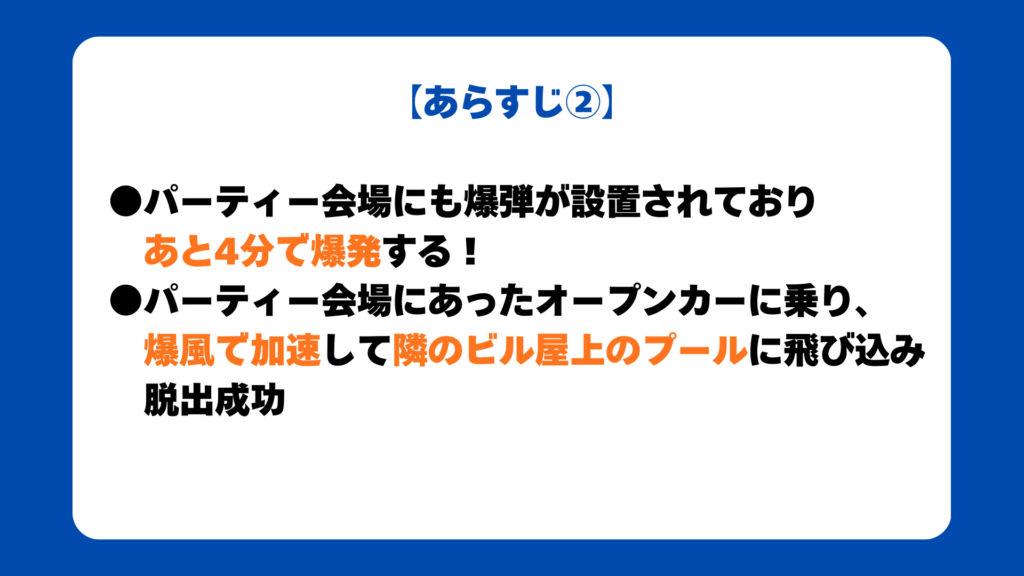 【あらすじ②】

●パーティー会場にも爆弾が設置されており
あと4分で爆発する！
●パーティー会場にあったオープンカーに乗り、
爆風で加速して隣のビル屋上のプールに飛び込み
脱出成功