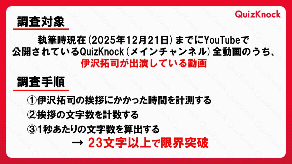 # 調査対象
執筆時現在（2025年12月21日）までにYouTubeで公開されているQuizKnock（メインチャンネル）全動画のうち、伊沢拓司が出演している動画

# 調査手順
①伊沢拓司の挨拶にかかった時間を計測する
②挨拶の文字数を計数する
③1秒あたりの文字数を算出する
→23文字以上で限界突破