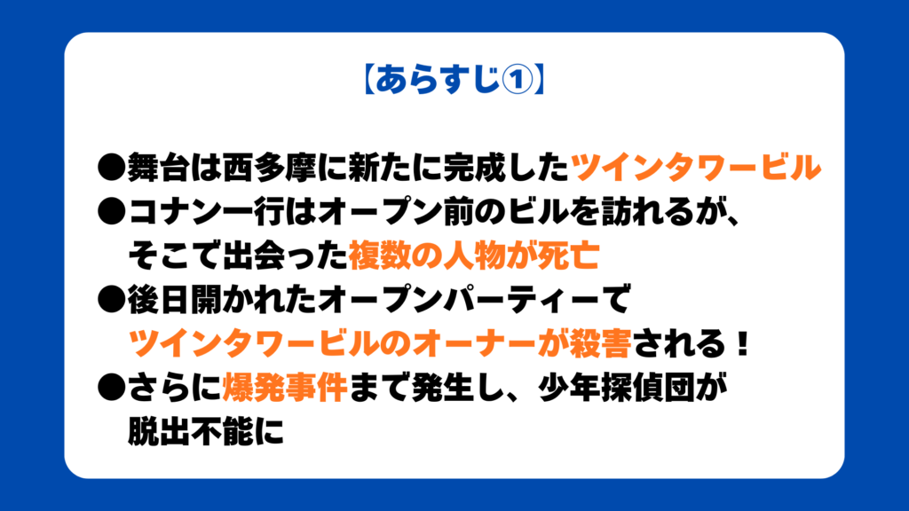 【あらすじ①】

●舞台は西多摩に新たに完成したツインタワービル
●コナン一行はオープン前のビルを訪れるが、
そこで出会った複数の人物が死亡
●後日開かれたオープンパーティーで
ツインタワービルのオーナーが殺害される！
●さらに爆発事件まで発生し、少年探偵団が
脱出不能に