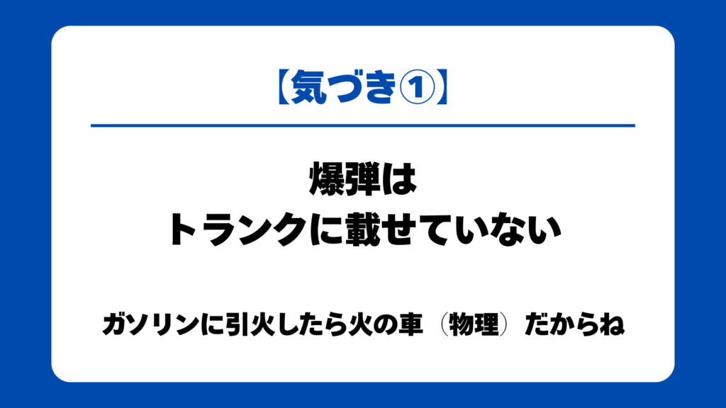 【気づき①】
爆弾はトランクに載せていない
ガソリンに引火したら火の車（物理）だからね